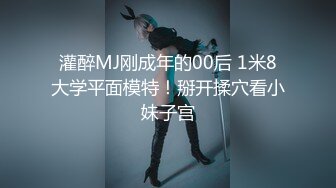 灌醉MJ刚成年的00后 1米8大学平面模特！掰开揉穴看小妹子宫