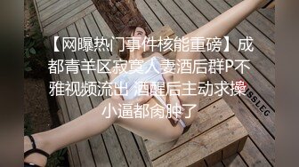 【网曝热门事件核能重磅】成都青羊区寂寞人妻酒后群P不雅视频流出 酒醒后主动求操 小逼都肏肿了