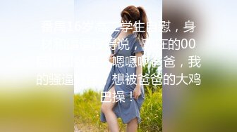 番禺16岁高二学生自慰，身材和逼逼没得说，现在的00后出口就是：嗯嗯啊爸爸，我的骚逼好痒，想被爸爸的大鸡巴操！