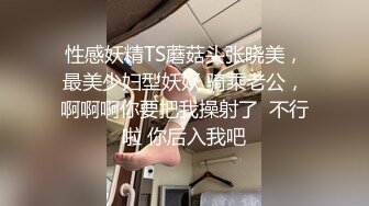 性感妖精TS蘑菇头张晓美，最美少妇型妖妖 骑乘老公，啊啊啊你要把我操射了  不行啦 你后入我吧