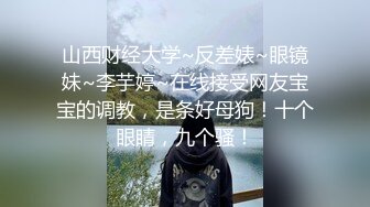 山西财经大学~反差婊~眼镜妹~李芋婷~在线接受网友宝宝的调教，是条好母狗！十个眼睛，九个骚！