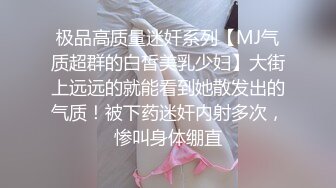 极品高质量迷奸系列【MJ气质超群的白皙美乳少妇】大街上远远的就能看到她散发出的气质！被下药迷奸内射多次，惨叫身体绷直