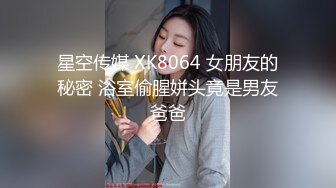 星空传媒 XK8064 女朋友的秘密 浴室偷腥姘头竟是男友爸爸