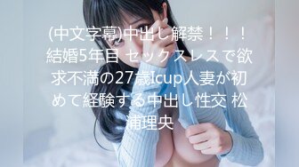 (中文字幕)中出し解禁！！！結婚5年目 セックスレスで欲求不満の27歳Icup人妻が初めて経験する中出し性交 松浦理央