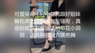 可爱呆萌年轻小萝莉跟好姐妹躺在床上还跟狼友发骚呢，真会玩给狼友看逼逼和菊花小洞洞，道具抽插骚穴跳艳舞