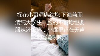 探花小哥酒店约炮 下海兼职清纯大学生一脸的不情愿也要服从还怕疼，小嘴里还在无声的骂骂咧咧