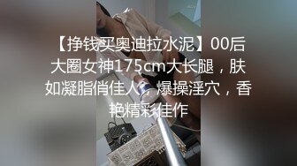 【挣钱买奥迪拉水泥】00后大圈女神175cm大长腿，肤如凝脂俏佳人，爆操淫穴，香艳精彩佳作