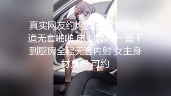 真实网友约炮 太会玩楼梯走道无套啪啪 床上后入 一直干到厨房全程无套内射 女主身材真好 可约