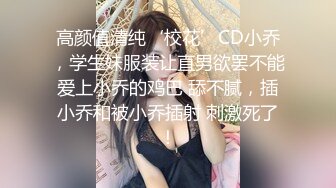 高颜值清纯‘校花’CD小乔，学生妹服装让直男欲罢不能爱上小乔的鸡巴 舔不腻，插小乔和被小乔插射 刺激死了！