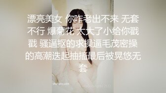 漂亮美女 你咋老出不来 无套不行 爆菊花 太大了小给你戳戳 骚逼抠的求操逼毛茂密操的高潮迭起抽搐最后被晃悠无套