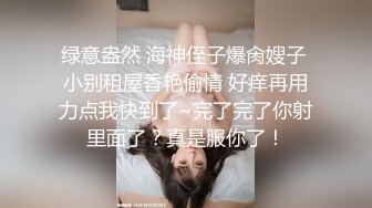 绿意盎然 海神侄子爆肏嫂子 小别租屋香艳偷情 好痒再用力点我快到了~完了完了你射里面了？真是服你了！