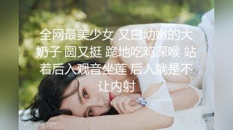 全网最美少女 又白幼嫩的大奶子 圆又挺 跪地吃鸡深喉 站着后入观音坐莲 后入就是不让内射