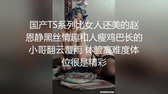 国产TS系列比女人还美的赵恩静黑丝情趣和人瘦鸡巴长的小哥翻云覆雨 体验高难度体位很是精彩