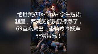 绝世美妖Ts-Tina- 学生短裙制服，两只胸都快要撑爆了，69互吃鸡巴，坐骑哼哼妖声 非常带感！