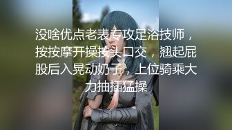 没啥优点老表专攻足浴技师，按按摩开操按头口交，翘起屁股后入晃动奶子，上位骑乘大力抽插猛操