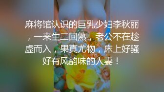 麻将馆认识的巨乳少妇李秋丽，一来生二回熟，老公不在趁虚而入，果真尤物，床上好骚好有风韵味的人妻！