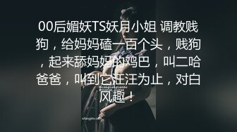 00后媚妖TS妖月小姐 调教贱狗，给妈妈磕一百个头，贱狗，起来舔妈妈的鸡巴，叫二哈爸爸，叫到它汪汪为止，对白风趣！