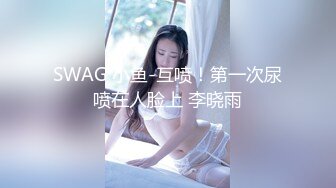 SWAG 小鱼-互喷！第一次尿喷在人脸上 李晓雨