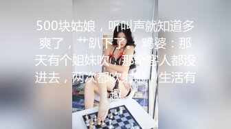 500块姑娘，听叫声就知道多爽了，艹趴下了。 鸡婆：那天有个姐妹吹，那个客人都没进去，两次都吹射啦！生活有趣