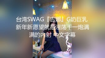 台湾SWAG『吉娜』G奶巨乳 新年新愿望就是淫荡干一炮满满的内射 中文字幕