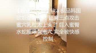 【超正点女神】ilta 极品韩国欲姐劲爆身材 超爽三点攻击蜜穴乳粒太上头了 后入蜜臀水蛇腰爆刺蜜穴 完全被快感控制