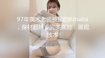 97年美术老师被操的叫baba，身材超好，完美露脸，展现技术