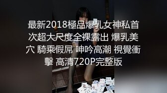 最新2018極品爆乳女神私首次超大尺度全裸露出 爆乳美穴 騎乘假屌 呻吟高潮 視覺衝擊 高清720P完整版