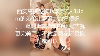 西安高挑靓妖Ts李美儿- 18cm的弟弟让哥哥艹的好硬呀、、、此时此刻有洞在让我艹就更完美了、不管是菊花还是鲍鱼都可以！