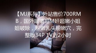 【MJ系列】外站售价700RMB，国外眼镜哥M奸超嫩小姐姐破除，粉嫩乳头粉嫩穴，完整版34P 1V近2小时