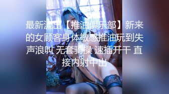 最新流出【推油俱乐部】新来的女顾客身体敏感推油玩到失声浪叫 无套骑操 速插开干 直接内射中出