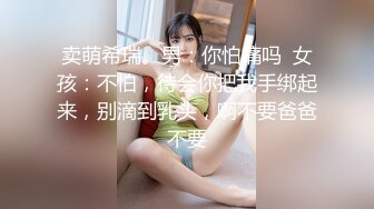 卖萌希瑞。男：你怕痛吗  女孩：不怕，待会你把我手绑起来，别滴到乳头，啊不要爸爸不要