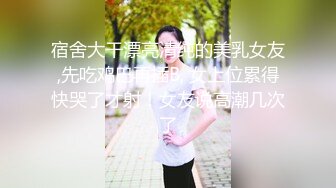 宿舍大干漂亮清纯的美乳女友,先吃鸡巴再插B, 女上位累得快哭了才射！女友说高潮几次了