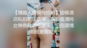 【情趣人体模特拍摄】国模酒店私拍现场直播，高颜值清纯女神各种诱惑展示，拍完调情啪啪激情如火