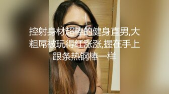 控射身材超棒的健身直男,大粗屌被玩得红涨涨,握在手上跟条热钢棒一样