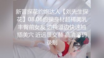 新晋探花约炮达人【刘先生探花】08.06约操身材超棒美乳丰臀前女友 边挑逗边快速抽插美穴 近远景交替 高清源码录制