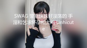 SWAG 警察妹妹好淫荡的 手淫和乞求怀孕和大鸡 Linhicute