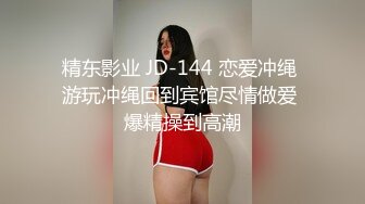 精东影业 JD-144 恋爱冲绳 游玩冲绳回到宾馆尽情做爱 爆精操到高潮