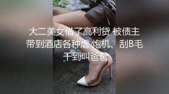 大二美女借了高利贷 被债主带到酒店各种虐 炮机、刮B毛 干到叫爸爸