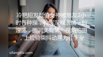 冷艳短发颜值女神被炮友2小时各种操，特写深喉表情一脸淫荡，圆润美臀第一视角拍摄，上位骑乘抖动用力往下坐