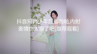 抖音网帅少年直播啪啪,内射表情也太爽了吧[推荐观看]