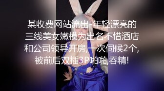 某收费网站流出-年轻漂亮的三线美女嫩模为出名不惜酒店和公司领导开房,一次伺候2个,被前后双插3P啪啪,吞精!