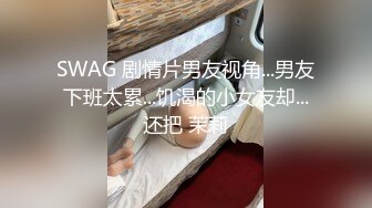 SWAG 剧情片男友视角...男友下班太累...饥渴的小女友却...还把 茉莉