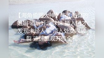 【海角偷腥大神】丰乳肥臀的姐姐 酒后奸淫妹妹 插入后才发现未经人事 顶入处女膜破裂 速速围观开苞全程