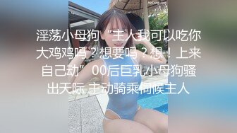 淫荡小母狗“主人我可以吃你大鸡鸡吗？想要吗？想！上来自己动”00后巨乳小母狗骚出天际 主动骑乘伺候主人