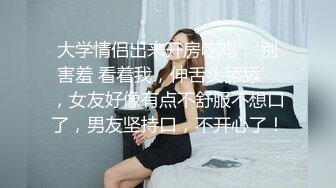 大学情侣出来开房吃鸡，'别害羞 看着我，伸舌头舔舔’，女友好像有点不舒服不想口了，男友坚持口，不开心了！