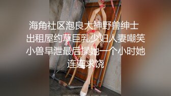 海角社区泡良大神野兽绅士 出租屋约草巨乳少妇人妻嘲笑小兽早泄最后操她一个小时她连连求饶