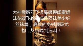 大神震撼双飞极品嫩模闺蜜姐妹花双飞轮操情趣网袜美少妇 丝袜篇，高挑的身材顶级尤物，从娇喘到淫叫！