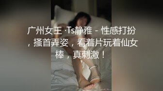 广州女王 ·Ts静雅 - 性感打扮，搔首弄姿，看着片玩着仙女棒，真刺激！