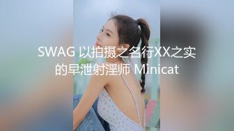 SWAG 以拍摄之名行XX之实的早泄射淫师 Minicat