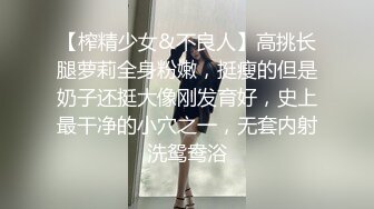 【榨精少女&不良人】高挑长腿萝莉全身粉嫩，挺瘦的但是奶子还挺大像刚发育好，史上最干净的小穴之一，无套内射洗鸳鸯浴